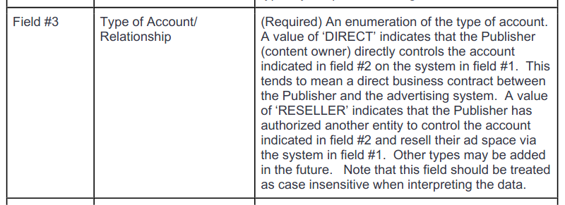 Screenshot of the definition of "Field #3", named "Type of Account/Relationship". Description: "(Required) An enumeration of the type of account. A value of 'DIRECT' indicates that the Publisher (content owner) directly controls the account indicated in field #2 on the system in field #1. This tends to mean a direct business contract between the Publisher and the advertising system. A value of 'RESELLER' indicates that the Publisher has authorized another entity to control the account indicated in field #2 and resell their ad space via the system in field #1. Other types may be added in the future. Note that this field should be treated as case insensitive when interpreting the data."